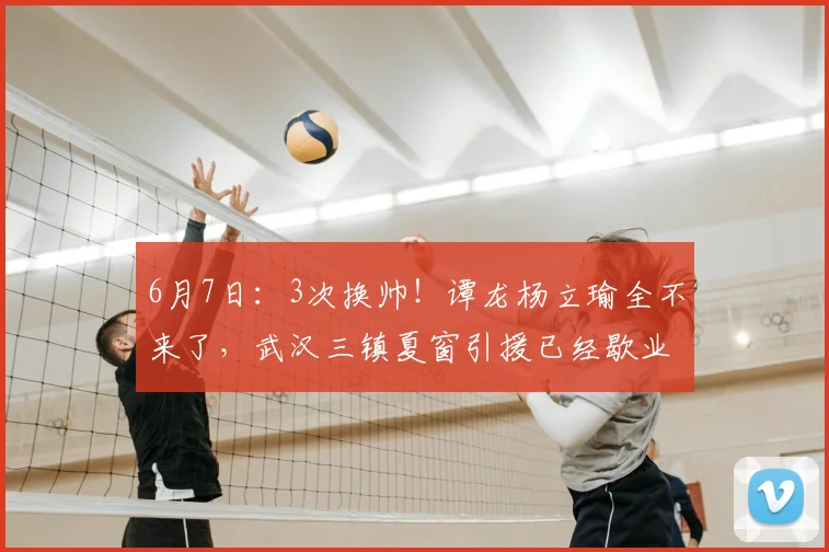 6月7日:3次换帅!谭龙杨立瑜全不来了,武汉三镇夏窗引援已经歇业_球迷_徐正鹏_联赛