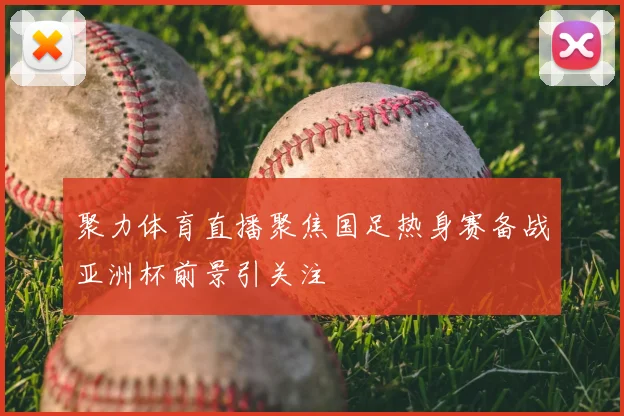聚力体育直播聚焦国足热身赛备战亚洲杯前景引关注