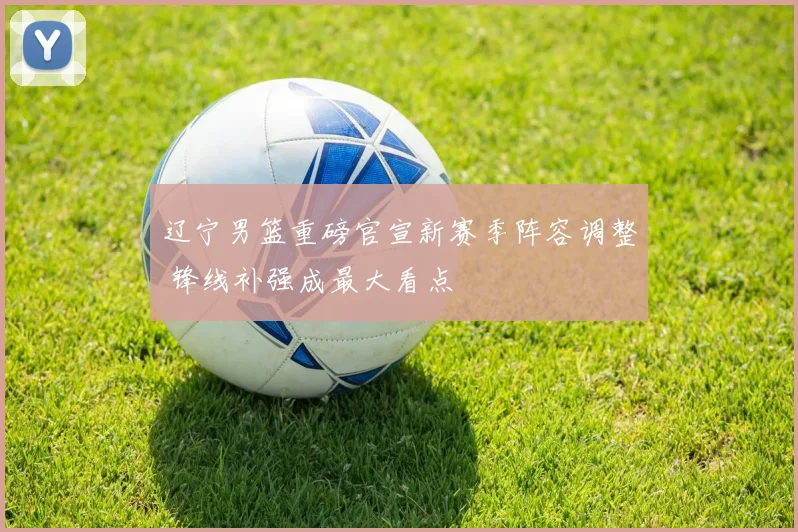 辽宁男篮重磅官宣新赛季阵容调整 锋线补强成最大看点