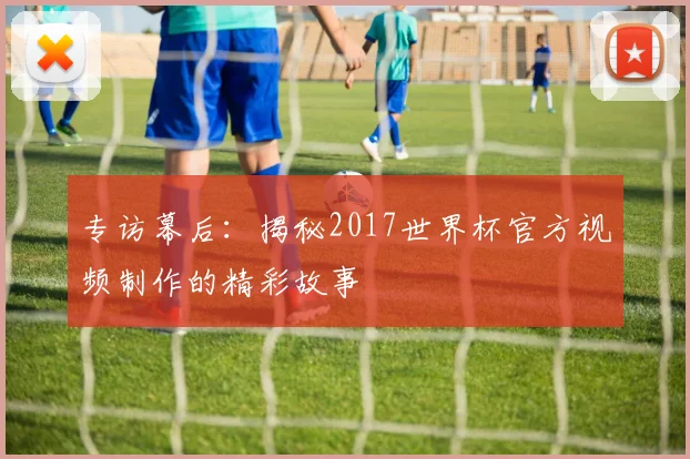 专访幕后：揭秘2017世界杯官方视频制作的精彩故事