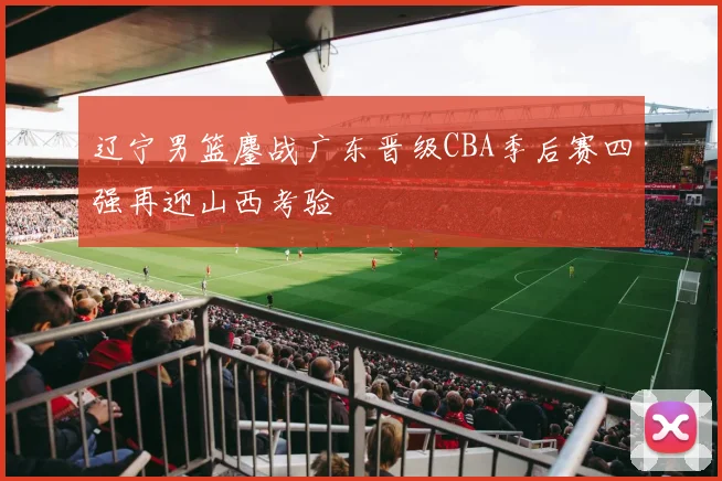 辽宁男篮鏖战广东晋级CBA季后赛四强再迎山西考验