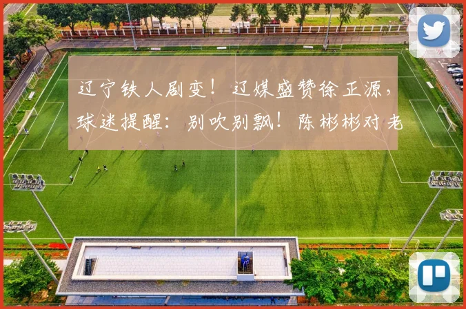 辽宁铁人剧变！辽媒盛赞徐正源，球迷提醒：别吹别飘！陈彬彬对老东家_铁人队_比赛_海港