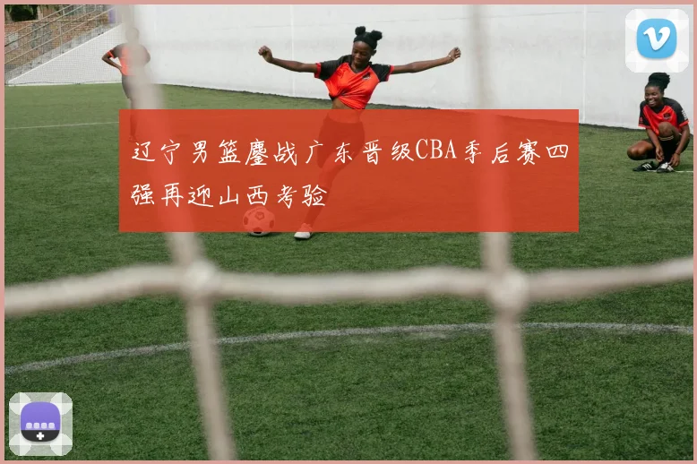 辽宁男篮鏖战广东晋级CBA季后赛四强再迎山西考验