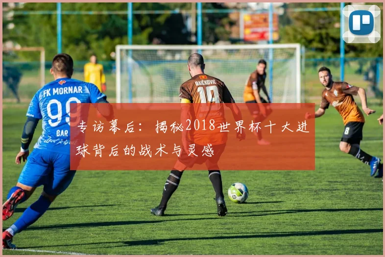 专访幕后：揭秘2018世界杯十大进球背后的战术与灵感