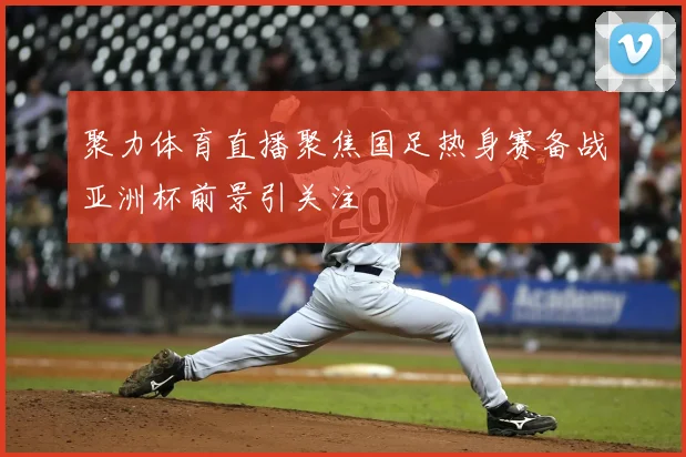 聚力体育直播聚焦国足热身赛备战亚洲杯前景引关注