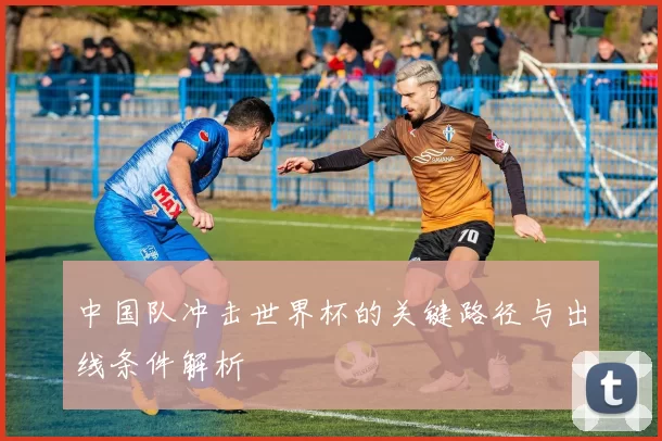 中国队冲击世界杯的关键路径与出线条件解析
