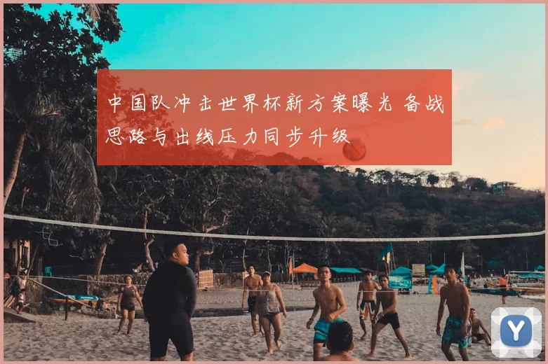 中国队冲击世界杯新方案曝光 备战思路与出线压力同步升级