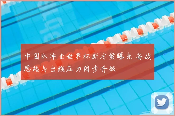 中国队冲击世界杯新方案曝光 备战思路与出线压力同步升级