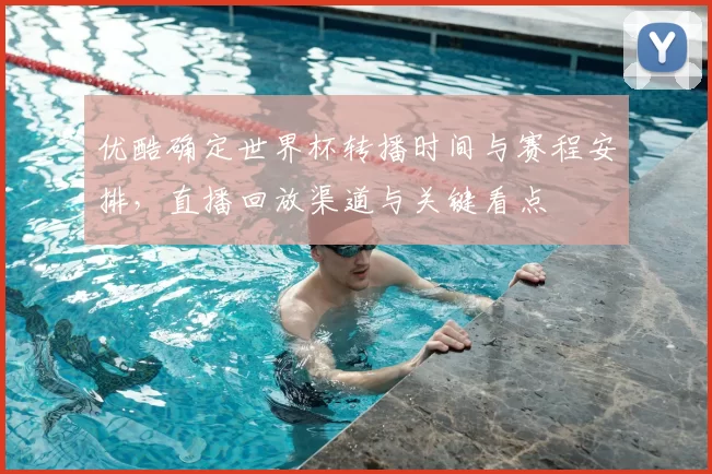 优酷确定世界杯转播时间与赛程安排,直播回放渠道与关键看点