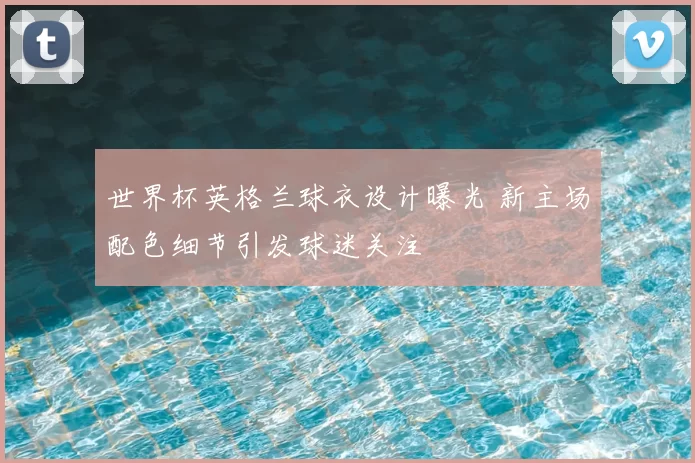世界杯英格兰球衣设计曝光 新主场配色细节引发球迷关注