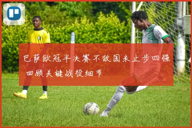 巴萨欧冠半决赛不敌国米止步四强 回顾关键战役细节