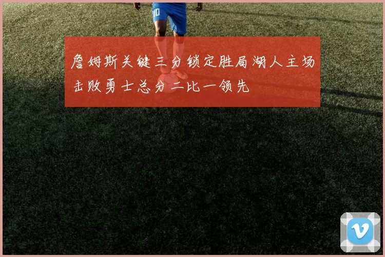 詹姆斯关键三分锁定胜局湖人主场击败勇士总分二比一领先