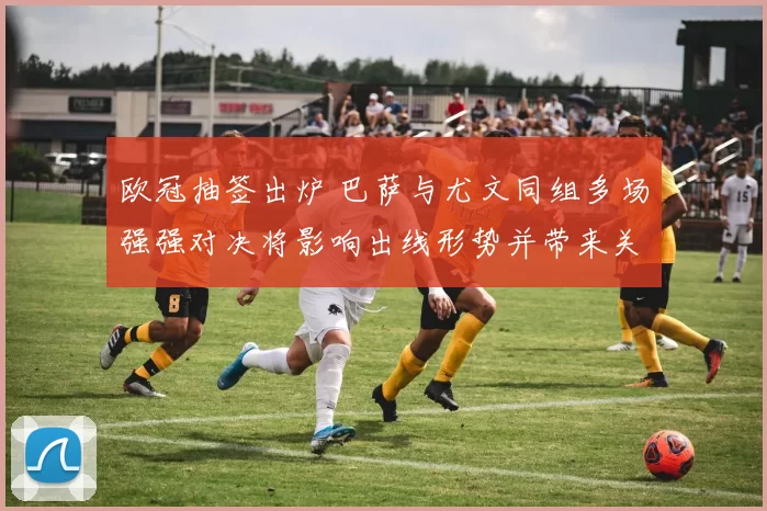 欧冠抽签出炉 巴萨与尤文同组多场强强对决将影响出线形势并带来关键看点