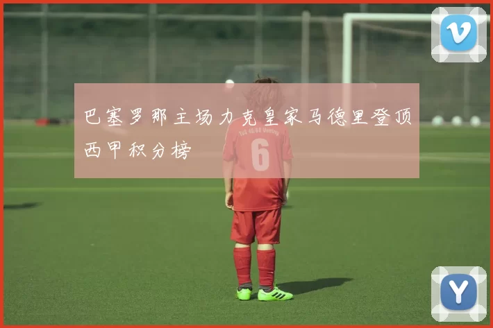 巴塞罗那主场力克皇家马德里登顶西甲积分榜
