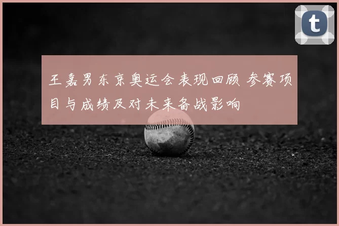 王嘉男东京奥运会表现回顾 参赛项目与成绩及对未来备战影响