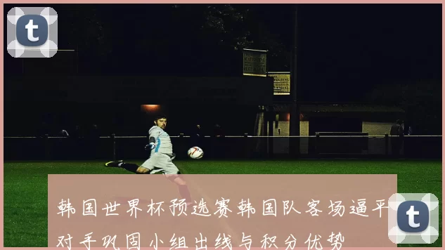 韩国世界杯预选赛韩国队客场逼平对手巩固小组出线与积分优势