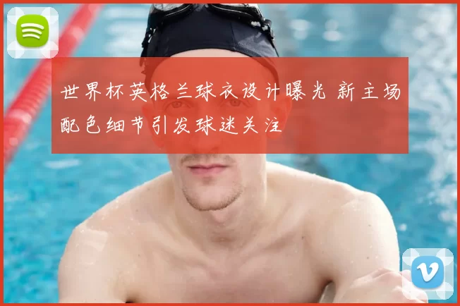 世界杯英格兰球衣设计曝光 新主场配色细节引发球迷关注