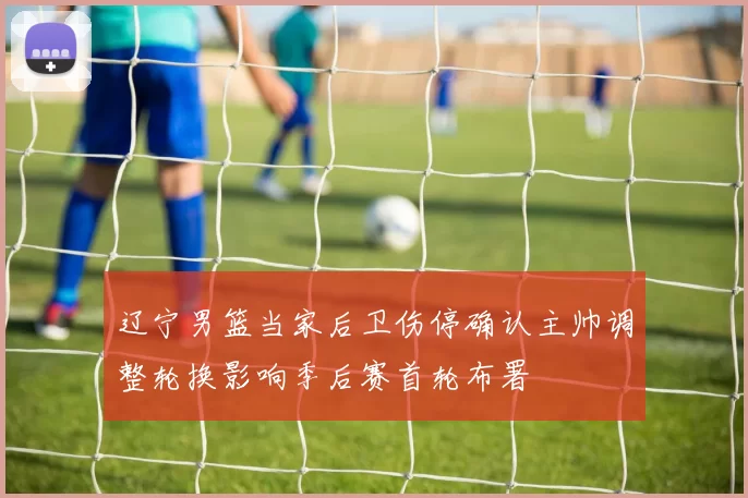 辽宁男篮当家后卫伤停确认主帅调整轮换影响季后赛首轮布署