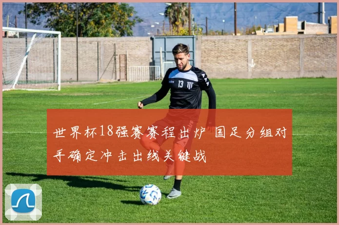 世界杯18强赛赛程出炉 国足分组对手确定冲击出线关键战