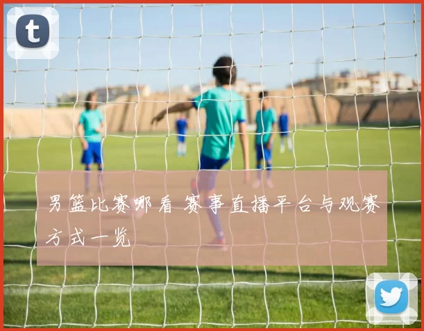 男篮比赛哪看 赛事直播平台与观赛方式一览