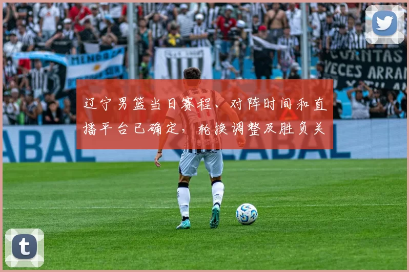 辽宁男篮当日赛程、对阵时间和直播平台已确定，轮换调整及胜负关键看点