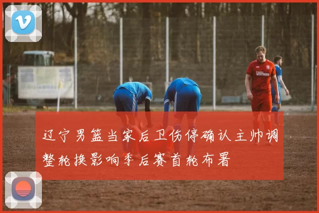 辽宁男篮当家后卫伤停确认主帅调整轮换影响季后赛首轮布署