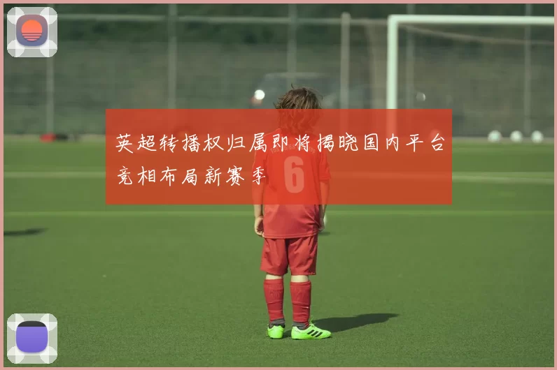 英超转播权归属即将揭晓国内平台竞相布局新赛季