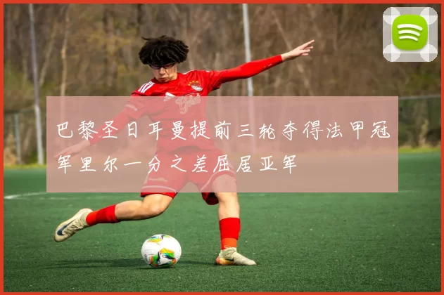 巴黎圣日耳曼提前三轮夺得法甲冠军里尔一分之差屈居亚军