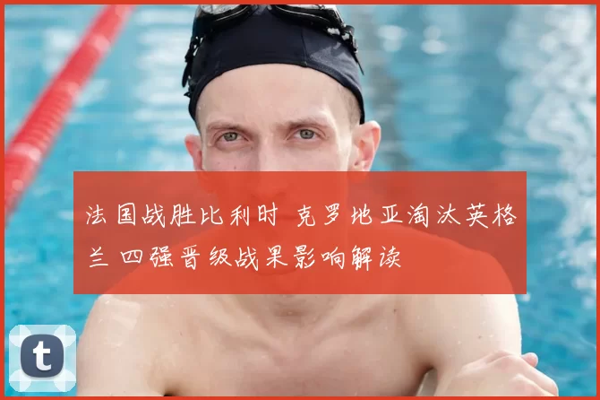 法国战胜比利时 克罗地亚淘汰英格兰 四强晋级战果影响解读