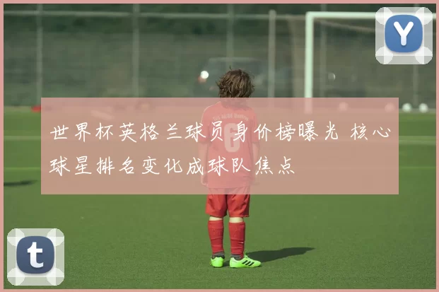 世界杯英格兰球员身价榜曝光 核心球星排名变化成球队焦点