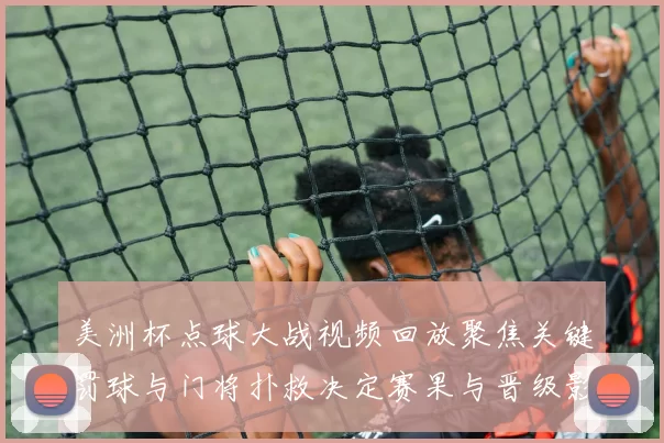 美洲杯点球大战视频回放聚焦关键罚球与门将扑救决定赛果与晋级影响