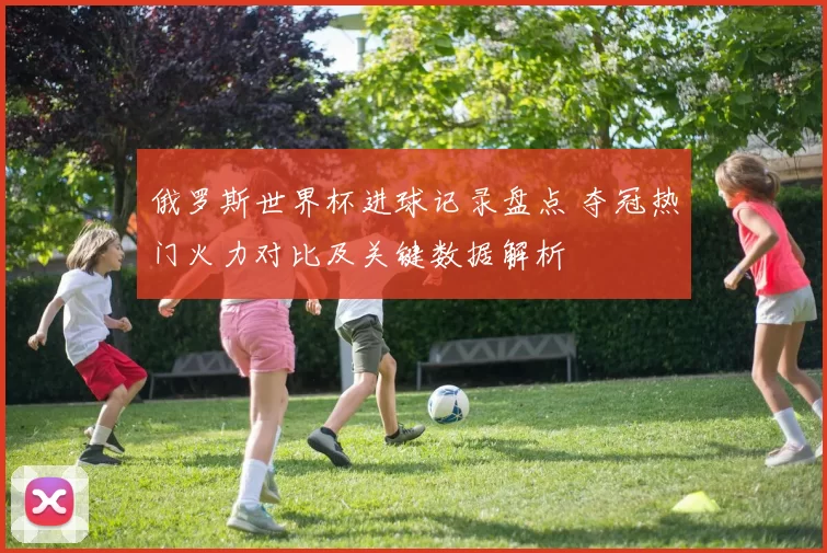 俄罗斯世界杯进球记录盘点 夺冠热门火力对比及关键数据解析