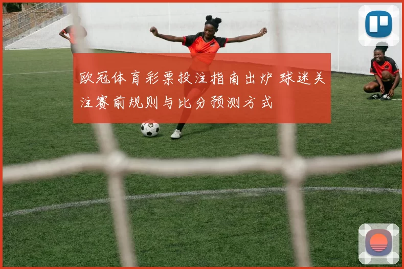 欧冠体育彩票投注指南出炉 球迷关注赛前规则与比分预测方式