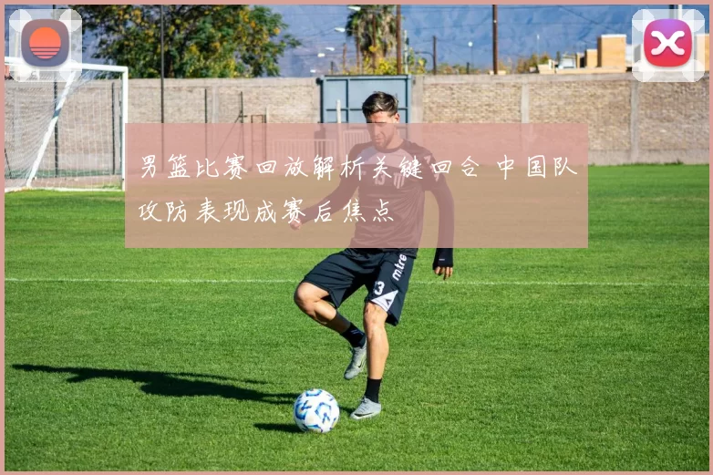 男篮比赛回放解析关键回合 中国队攻防表现成赛后焦点