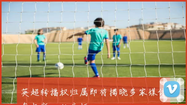 英超转播权归属即将揭晓多家媒体参与新一轮竞标