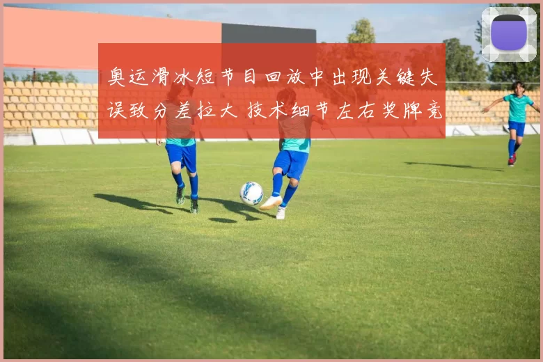 奥运滑冰短节目回放中出现关键失误致分差拉大 技术细节左右奖牌竞争