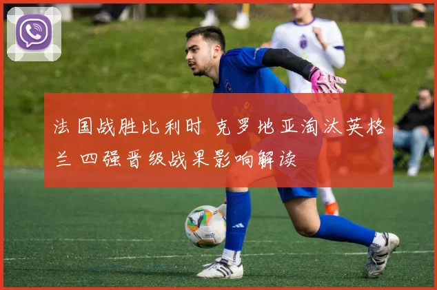 法国战胜比利时 克罗地亚淘汰英格兰 四强晋级战果影响解读
