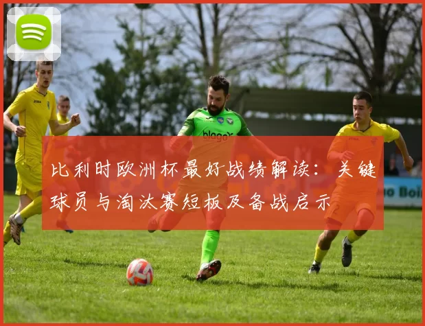比利时欧洲杯最好战绩解读:关键球员与淘汰赛短板及备战启示