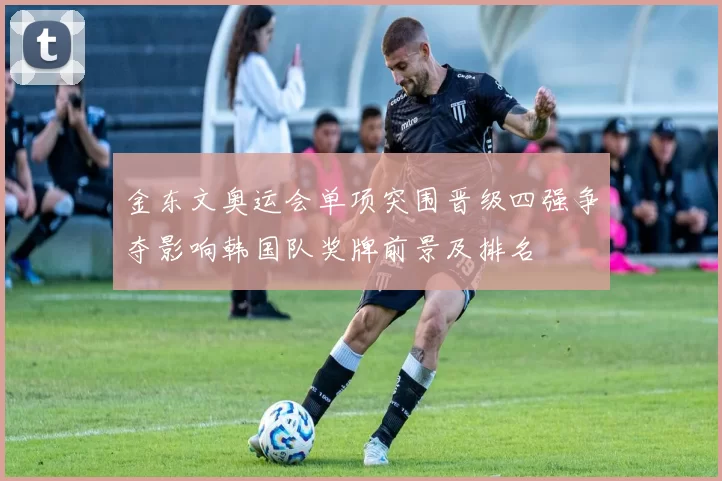 金东文奥运会单项突围晋级四强争夺影响韩国队奖牌前景及排名